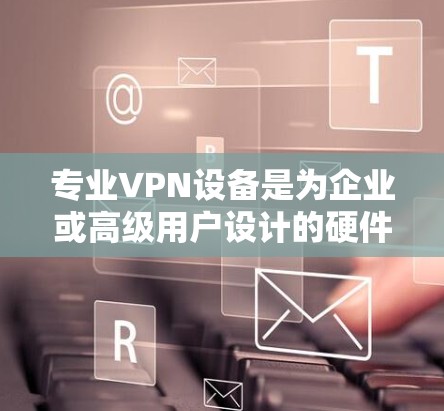 专业VPN设备是为企业或高级用户设计的硬件解决方案，提供高性能、安全可靠的远程访问和网络加密功能。以下是对专业VPN设备的详细介绍
