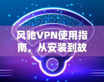 风驰VPN使用指南，从安装到故障排除